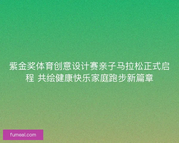 紫金奖体育创意设计赛亲子马拉松正式启程 共绘健康快乐家庭跑步新篇章