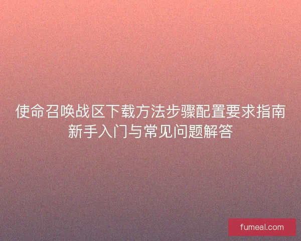 使命召唤战区下载方法步骤配置要求指南新手入门与常见问题解答