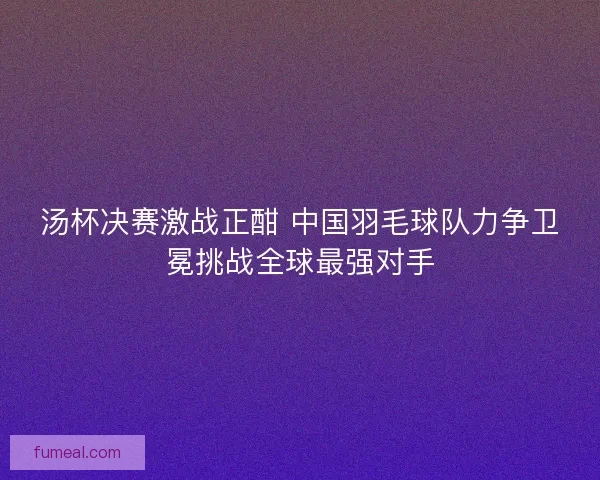 汤杯决赛激战正酣 中国羽毛球队力争卫冕挑战全球最强对手