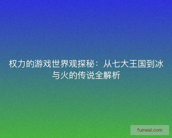 权力的游戏世界观探秘：从七大王国到冰与火的传说全解析