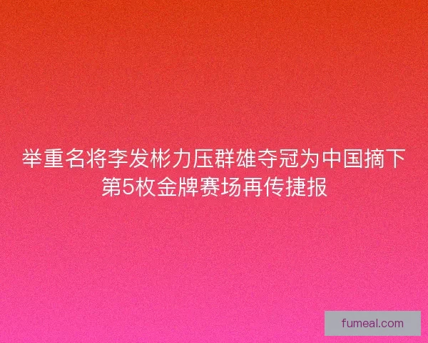 举重名将李发彬力压群雄夺冠为中国摘下第5枚金牌赛场再传捷报