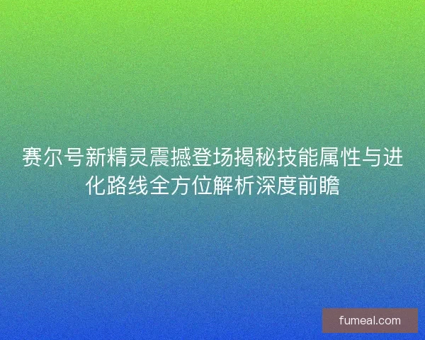 赛尔号新精灵震撼登场揭秘技能属性与进化路线全方位解析深度前瞻