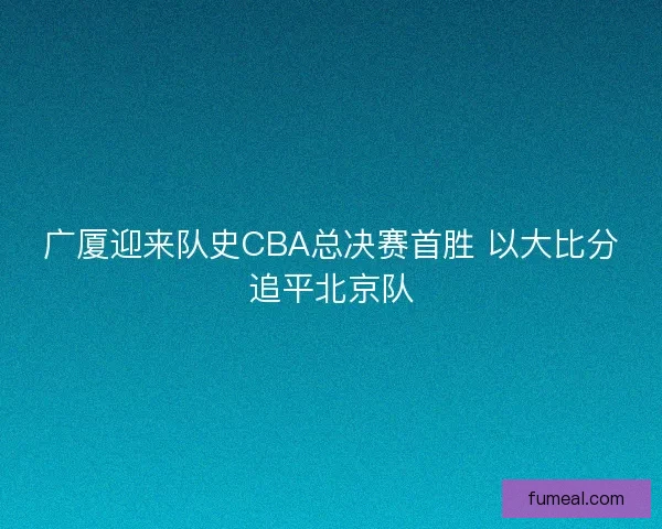 广厦迎来队史CBA总决赛首胜 以大比分追平北京队