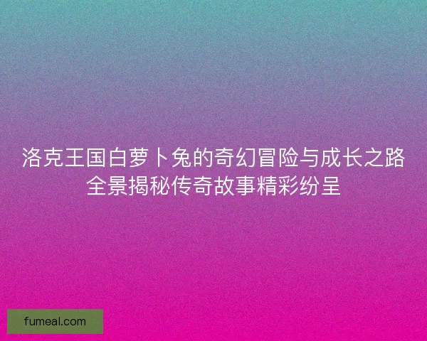 洛克王国白萝卜兔的奇幻冒险与成长之路全景揭秘传奇故事精彩纷呈