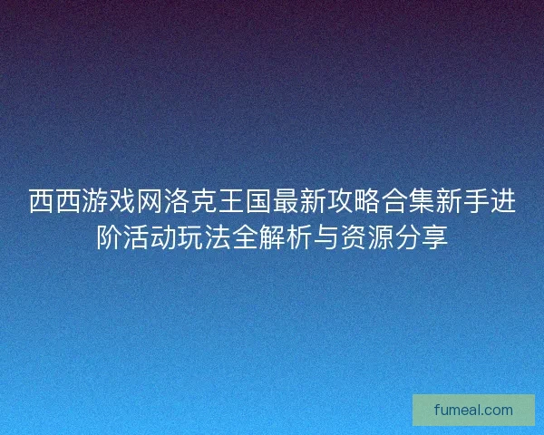 西西游戏网洛克王国最新攻略合集新手进阶活动玩法全解析与资源分享