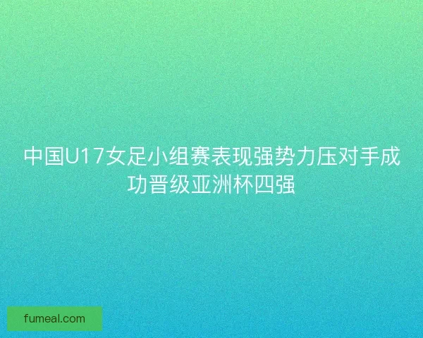 中国U17女足小组赛表现强势力压对手成功晋级亚洲杯四强