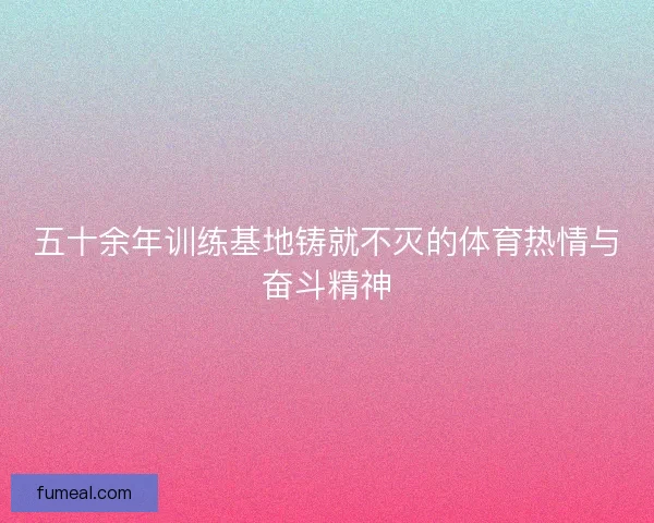 五十余年训练基地铸就不灭的体育热情与奋斗精神