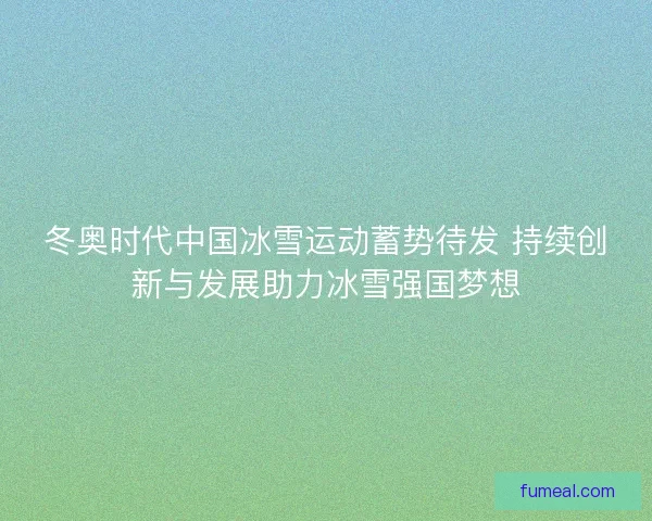 冬奥时代中国冰雪运动蓄势待发 持续创新与发展助力冰雪强国梦想