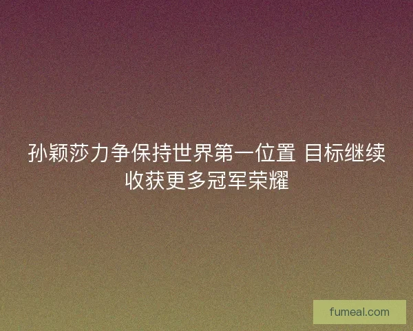 孙颖莎力争保持世界第一位置 目标继续收获更多冠军荣耀