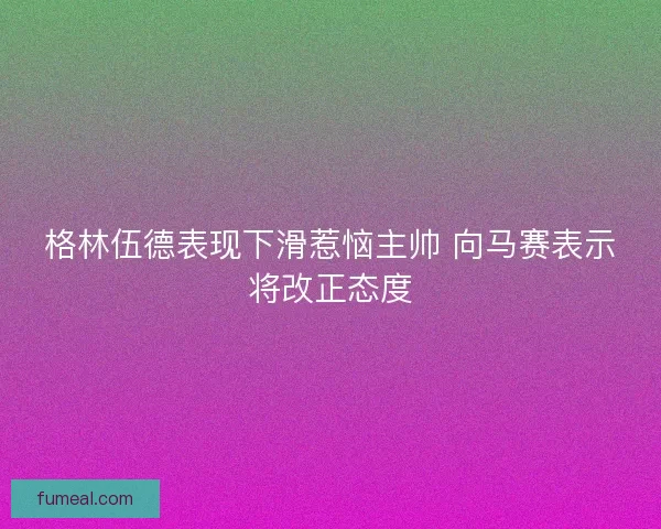 格林伍德表现下滑惹恼主帅 向马赛表示将改正态度