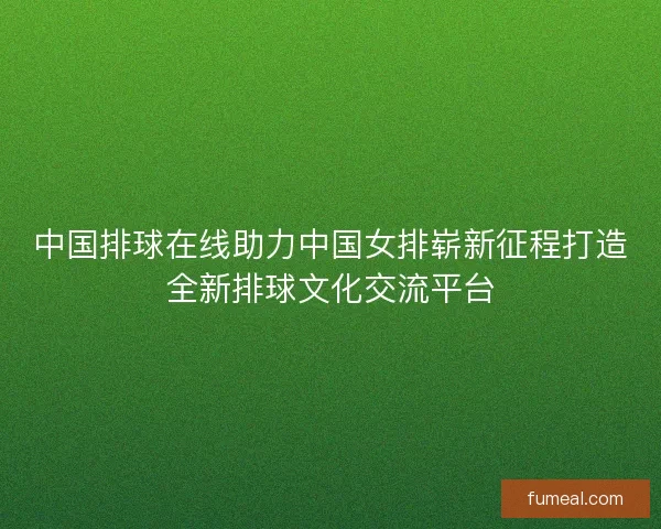 中国排球在线助力中国女排崭新征程打造全新排球文化交流平台