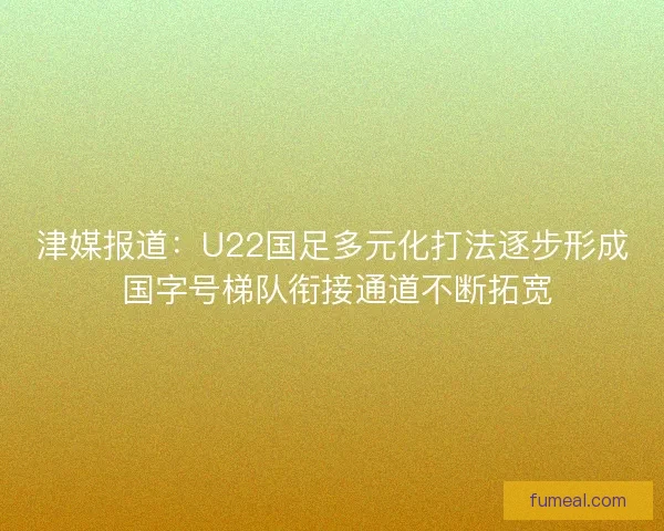 津媒报道：U22国足多元化打法逐步形成 国字号梯队衔接通道不断拓宽
