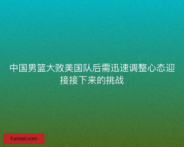 中国男篮大败美国队后需迅速调整心态迎接接下来的挑战