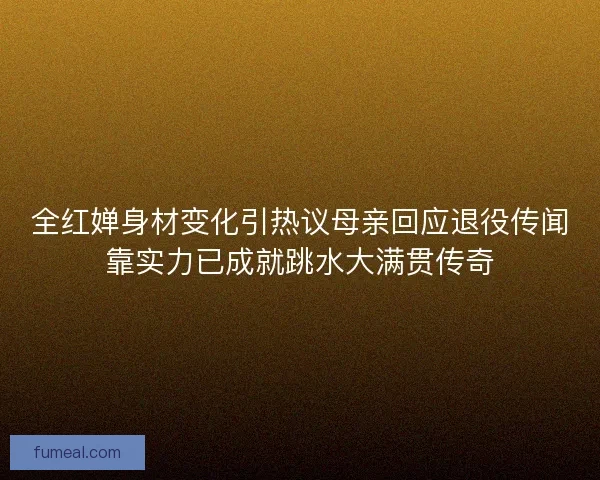 全红婵身材变化引热议母亲回应退役传闻靠实力已成就跳水大满贯传奇 全红婵身材变化引热议母亲回应退役传闻靠实力已成就跳水大满贯传奇