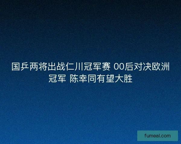 国乒两将出战仁川冠军赛 00后对决欧洲冠军 陈幸同有望大胜