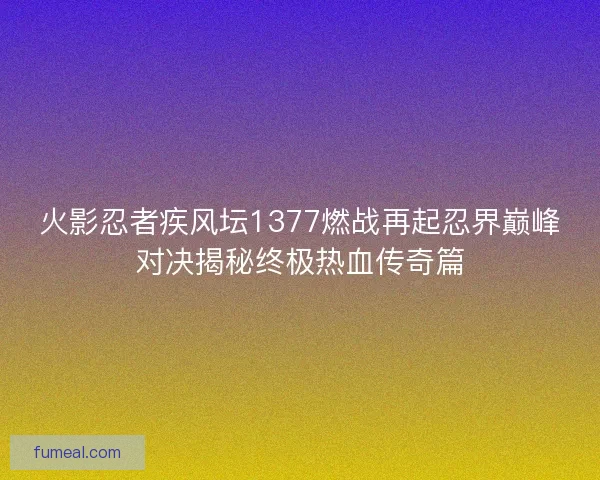 火影忍者疾风坛1377燃战再起忍界巅峰对决揭秘终极热血传奇篇