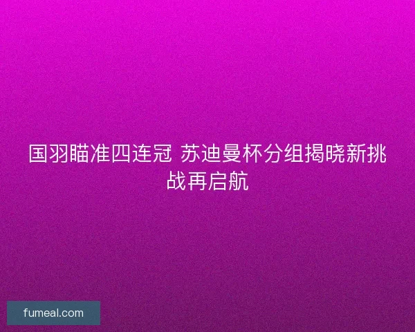 国羽瞄准四连冠 苏迪曼杯分组揭晓新挑战再启航