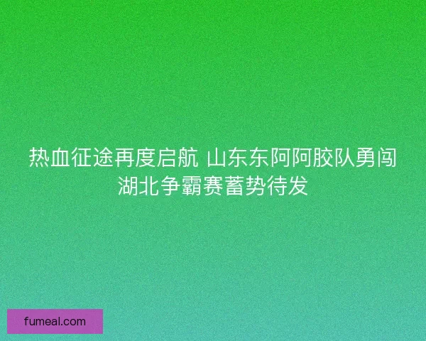 热血征途再度启航 山东东阿阿胶队勇闯湖北争霸赛蓄势待发 热血征途再度启航 山东东阿阿胶队勇闯湖北争霸赛蓄势待发