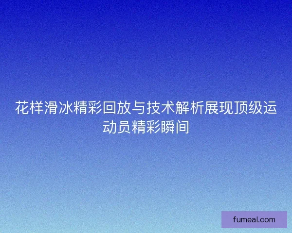 花样滑冰精彩回放与技术解析展现顶级运动员精彩瞬间