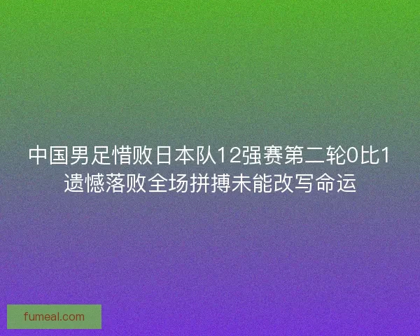中国男足惜败日本队12强赛第二轮0比1遗憾落败全场拼搏未能改写命运