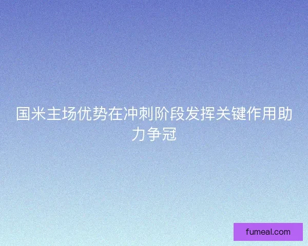 国米主场优势在冲刺阶段发挥关键作用助力争冠
