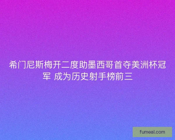 希门尼斯梅开二度助墨西哥首夺美洲杯冠军 成为历史射手榜前三