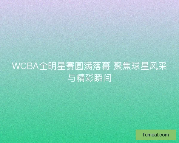 WCBA全明星赛圆满落幕 聚焦球星风采与精彩瞬间 WCBA全明星赛圆满落幕 聚焦球星风采与精彩瞬间