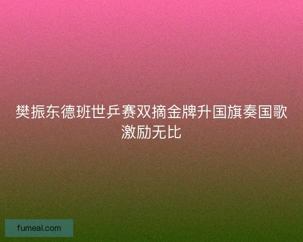 樊振东德班世乒赛双摘金牌升国旗奏国歌激励无比